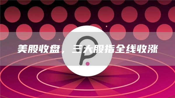 美股收盘，三大股指全线收涨1