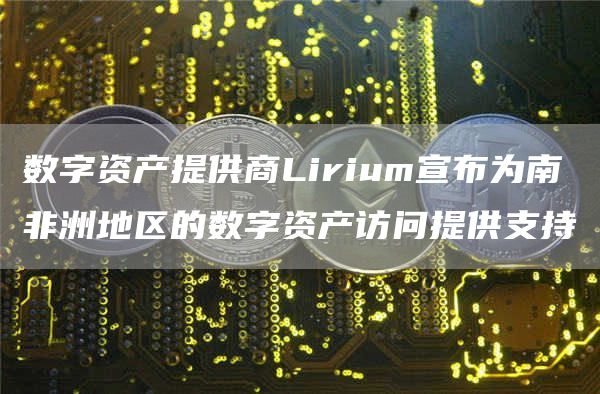 数字资产提供商Lirium宣布为南非洲地区的数字资产访问提供支持1