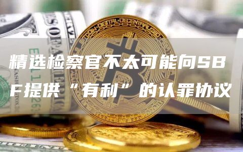 精选检察官不太可能向SBF提供“有利”的认罪协议1