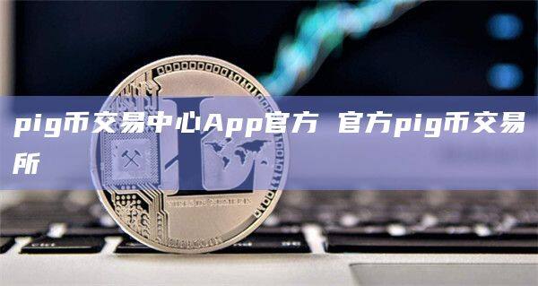 pig币交易中心App官方 官方pig币交易所-第1张图片-欧易下载
