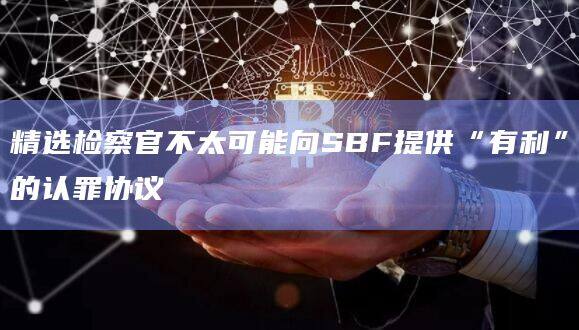 精选检察官不太可能向SBF提供“有利”的认罪协议-第1张图片-欧易下载