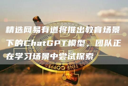 精选网易有道将推出教育场景下的ChatGPT模型，团队正在学习场景中尝试探索1