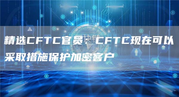 精选CFTC官员：CFTC现在可以采取措施保护加密客户1
