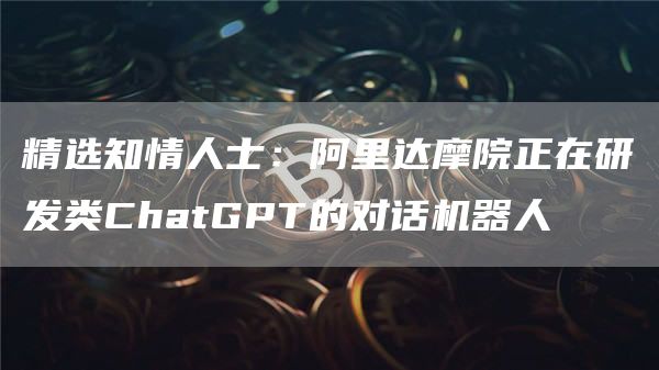 精选知情人士：阿里达摩院正在研发类ChatGPT的对话机器人1