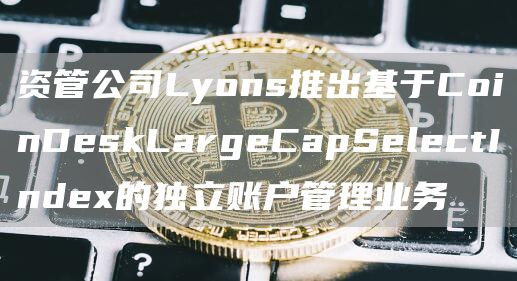 资管公司Lyons推出基于CoinDeskLargeCapSelectIndex的独立账户管理业务1