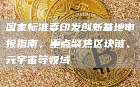 国家标准委印发创新基地申报指南，重点聚焦区块链、元宇宙等领域1