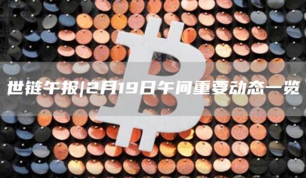 世链午报|2月19日午间重要动态一览1