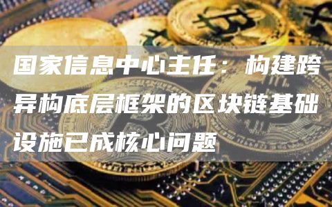 国家信息中心主任：构建跨异构底层框架的区块链基础设施已成核心问题1