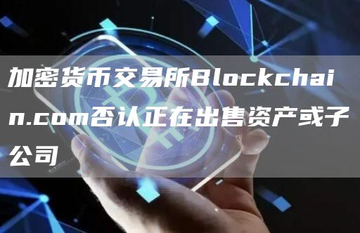 加密货币交易所Blockchain.com否认正在出售资产或子公司1