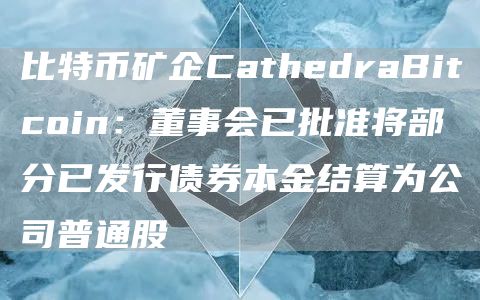 比特币矿企CathedraBitcoin：董事会已批准将部分已发行债券本金结算为公司普通股1
