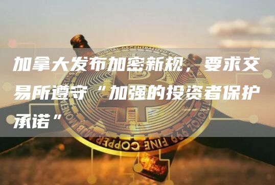 加拿大发布加密新规，要求交易所遵守“加强的投资者保护承诺”1