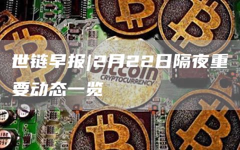 世链早报|2月22日隔夜重要动态一览1