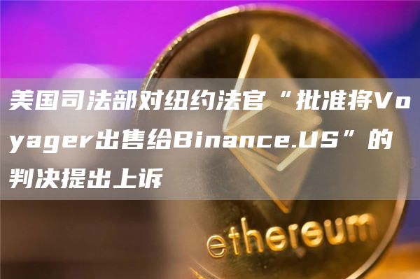 美国司法部对纽约法官“批准将Voyager出售给Binance.US”的判决提出上诉1