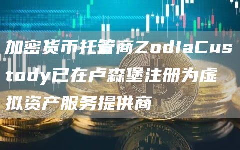 加密货币托管商ZodiaCustody已在卢森堡注册为虚拟资产服务提供商1