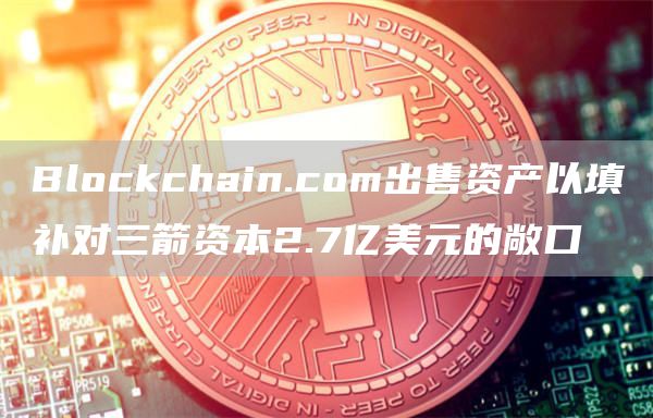 Blockchain.com出售资产以填补对三箭资本2.7亿美元的敞口1