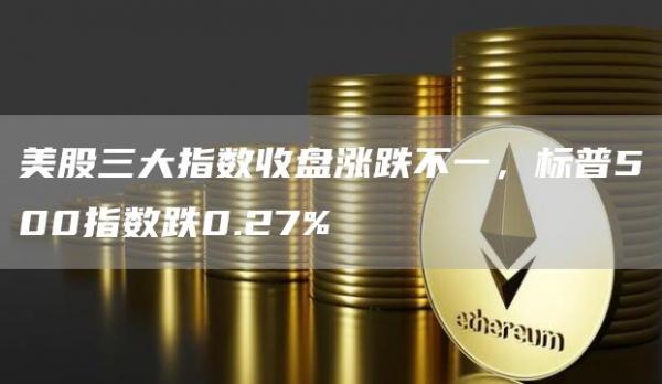 美股三大指数收盘涨跌不一，标普500指数跌0.27%1