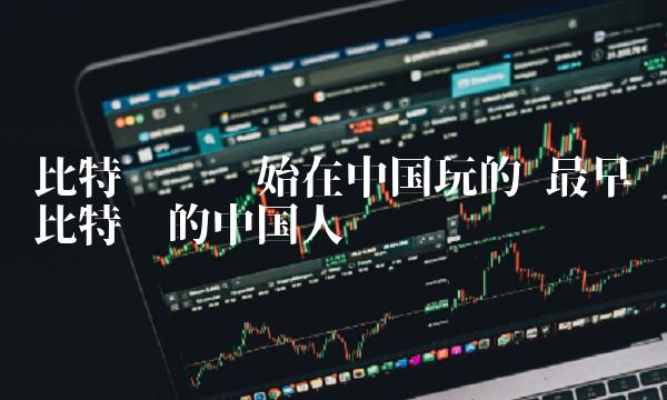 比特币谁开始在中国玩的 最早买比特币的中国人