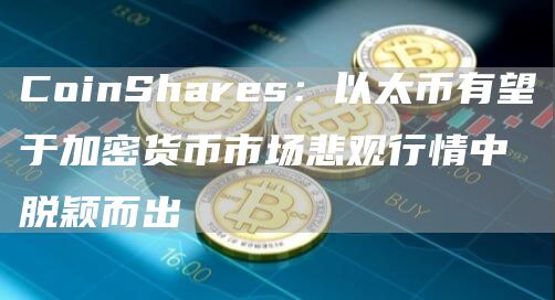 CoinShares：以太币有望于加密货币市场悲观行情中脱颖而出1