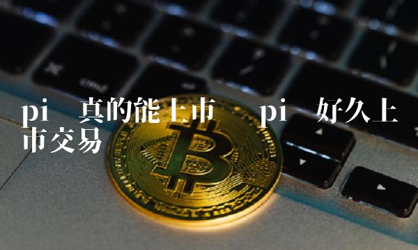 pi币真的能上市吗 pi币好久上市交易