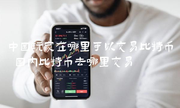 中国玩家在哪里可以交易比特币 国内比特币去哪里交易